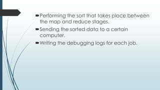 Performing the sort that takes place between
the map and reduce stages.
Sending the sorted data to a certain
computer.
Writing the debugging logs for each job.
 