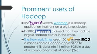 Prominent users of
Hadoop
The Search Webmap is a Hadoop
application that runs on a big Linux cluster.
In 2010, Facebook claimed that they had the
largest Hadoop cluster in the world.
The New York Times used 100
instances and a Hadoop application to
process 4 TB data into 11 million PDFs in a day
at a computation cost of about $240.
 