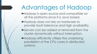 Advantages of Hadoop
Hadoop is open source and compatible on
all the platforms since it is Java based.
Hadoop does not rely on hardware to
provide fault-tolerance and high availability.
Servers can be added or removed from the
cluster dynamically without interruption.
Hadoop efficiently utilizes the underlying
parallelism of the CPU cores in distributed
systems .
 