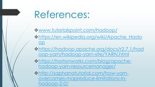 References:
www.tutorialspoint.com/hadoop/
https://en.wikipedia.org/wiki/Apache_Hado
op
https://hadoop.apache.org/docs/r2.7.1/had
oop-yarn/hadoop-yarn-site/YARN.html
https://hortonworks.com/blog/apache-
hadoop-yarn-resourcemanager/
http://saphanatutorial.com/how-yarn-
overcomes-mapreduce-limitations-in-
hadoop-2-0/
 