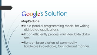's Solution
MapReduce
It is a parallel programming model for writing
distributed applications.
It can efficiently process multi-terabyte data-
sets.
Runs on large clusters of commodity
hardware in a reliable, fault-tolerant manner.
 