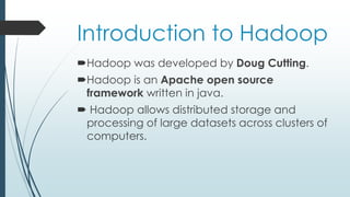 Introduction to Hadoop
Hadoop was developed by Doug Cutting.
Hadoop is an Apache open source
framework written in java.
 Hadoop allows distributed storage and
processing of large datasets across clusters of
computers.
 