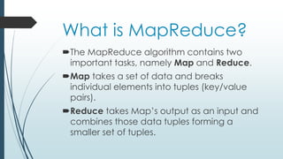 What is MapReduce?
The MapReduce algorithm contains two
important tasks, namely Map and Reduce.
Map takes a set of data and breaks
individual elements into tuples (key/value
pairs).
Reduce takes Map’s output as an input and
combines those data tuples forming a
smaller set of tuples.
 