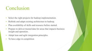 Conclusion
 Select the right projects for hadoop implementation.
 Rethink and adapt existing architecture to hadoop.
 Plan availability of skills and resource before started.
 Prepare to deliver trusted data for areas that impacts business
insight and operation .
 Adopt lean and agile integration principles.
 To have edge in compitition
 