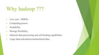 Why hadoop ???
 Low cost - HDFSs.
 Computing power.
 Scalability.
 Storage flexibility.
 Inherent data processing and self healing capabilities.
 Large data,calculation,unstructured data..
 