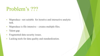 Problem’s ???
 Mapreduce –not suitable for iterative and interactive analytic
task.
 Mapreduce is file intensive – creates multiple files.
 Talent gap.
 Fragmented data security issues.
 Lacking tools for data quality and standardization.
 