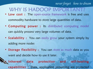 WHY IS HADOOP IMPORTANT?
• Low cost : The open-source framework is free and uses
commodity hardware to store large quantities of data.
• Computing power : Its distributed computing model
can quickly process very large volumes of data.
• Scalability : You can easily grow your system simply by
adding more nodes
• Storage flexibility : You can store as much data as you
want and decide how to use it later.
• Inherent data protection and self-healing
capabilities : Data, application processing are protected
 