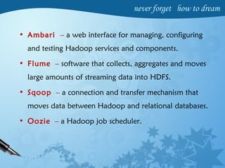 • Ambari – a web interface for managing, configuring
and testing Hadoop services and components.
• Flume – software that collects, aggregates and moves
large amounts of streaming data into HDFS.
• Sqoop – a connection and transfer mechanism that
moves data between Hadoop and relational databases.
• Oozie – a Hadoop job scheduler.
 