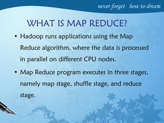 • Hadoop runs applications using the Map
Reduce algorithm, where the data is processed
in parallel on different CPU nodes.
• Map Reduce program executes in three stages,
namely map stage, shuffle stage, and reduce
stage.
WHAT IS MAP REDUCE?
 