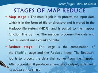 STAGES OF MAP REDUCE
• Map stage : The map ‘s job is to process the input data
which is in the form of file or directory and is stored in the
Hadoop file system (HDFS) and is passed to the mapper
function line by line. The mapper processes the data and
creates several small chunks of data.
• Reduce stage : This stage is the combination of
the Shuffle stage and the Reduce stage. The Reducer’s
job is to process the data that comes from the mapper.
After processing, it produces a new set of output, which will
be stored in the HDFS.
 