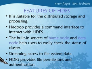 FEATURES OF HDFS
• It is suitable for the distributed storage and
processing.
• Hadoop provides a command interface to
interact with HDFS.
• The built-in servers of name node and data
node help users to easily check the status of
cluster.
• Streaming access to file system data.
• HDFS provides file permissions and
authentication.
 
