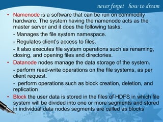 • Namenode is a software that can be run on commodity
hardware. The system having the namenode acts as the
master server and it does the following tasks:
- Manages the file system namespace.
- Regulates client’s access to files.
- It also executes file system operations such as renaming,
closing, and opening files and directories.
• Datanode nodes manage the data storage of the system.
- perform read-write operations on the file systems, as per
client request.
- perform operations such as block creation, deletion, and
replication
• Block the user data is stored in the files of HDFS in which file
system will be divided into one or more segments and stored
in individual data nodes segments are called as blocks
 