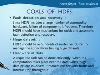 GOALS OF HDFS
• Fault detection and recovery :
Since HDFS includes a large number of commodity
hardware, failure of components is frequent. Therefore
HDFS should have mechanisms for quick and automatic
fault detection and recovery.
• Huge datasets :
HDFS should have hundreds of nodes per cluster to
manage the applications having huge datasets.
• Hardware at data :
A requested task can be done efficiently, when the
computation takes place near the data where huge
datasets are involved, it reduces the network traffic and
increases the throughput.
 