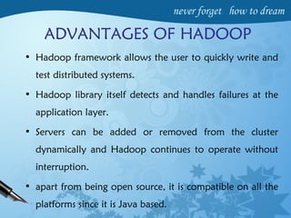 ADVANTAGES OF HADOOP
• Hadoop framework allows the user to quickly write and
test distributed systems.
• Hadoop library itself detects and handles failures at the
application layer.
• Servers can be added or removed from the cluster
dynamically and Hadoop continues to operate without
interruption.
• apart from being open source, it is compatible on all the
platforms since it is Java based.
 