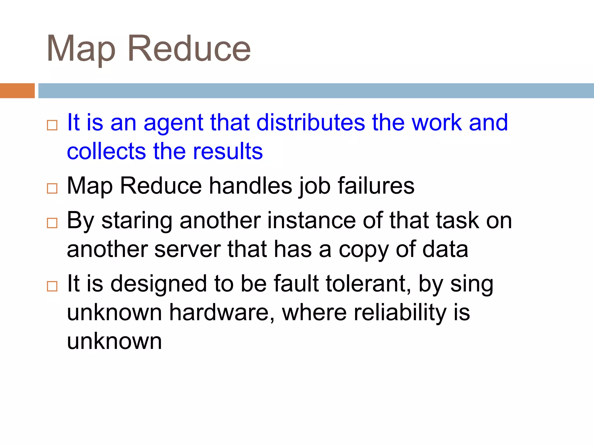 Map Reduce
 It is an agent that distributes the work and
collects the results
 Map Reduce handles job failures
 By staring another instance of that task on
another server that has a copy of data
 It is designed to be fault tolerant, by sing
unknown hardware, where reliability is
unknown
 