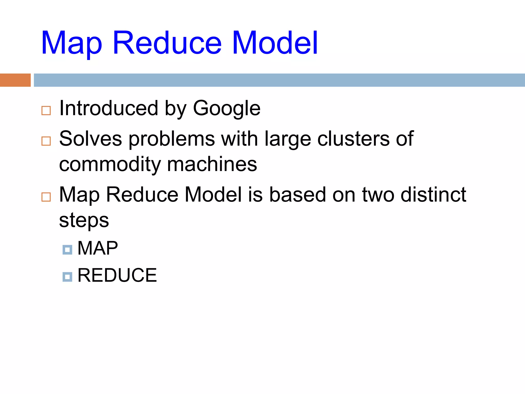 Map Reduce Model
 Introduced by Google
 Solves problems with large clusters of
commodity machines
 Map Reduce Model is based on two distinct
steps
 MAP
 REDUCE
 