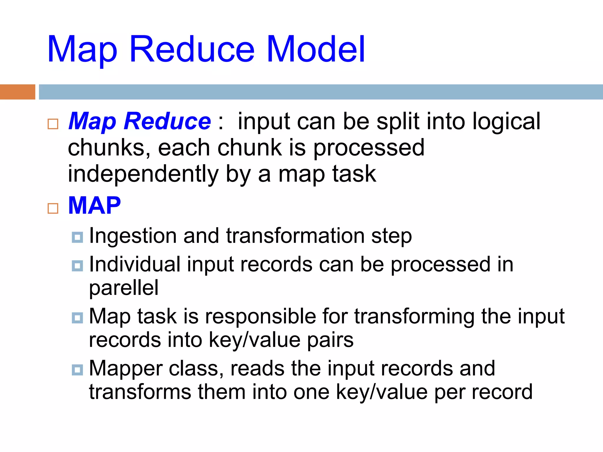 Map Reduce Model
 Map Reduce : input can be split into logical
chunks, each chunk is processed
independently by a map task
 MAP
 Ingestion and transformation step
 Individual input records can be processed in
parellel
 Map task is responsible for transforming the input
records into key/value pairs
 Mapper class, reads the input records and
transforms them into one key/value per record
 