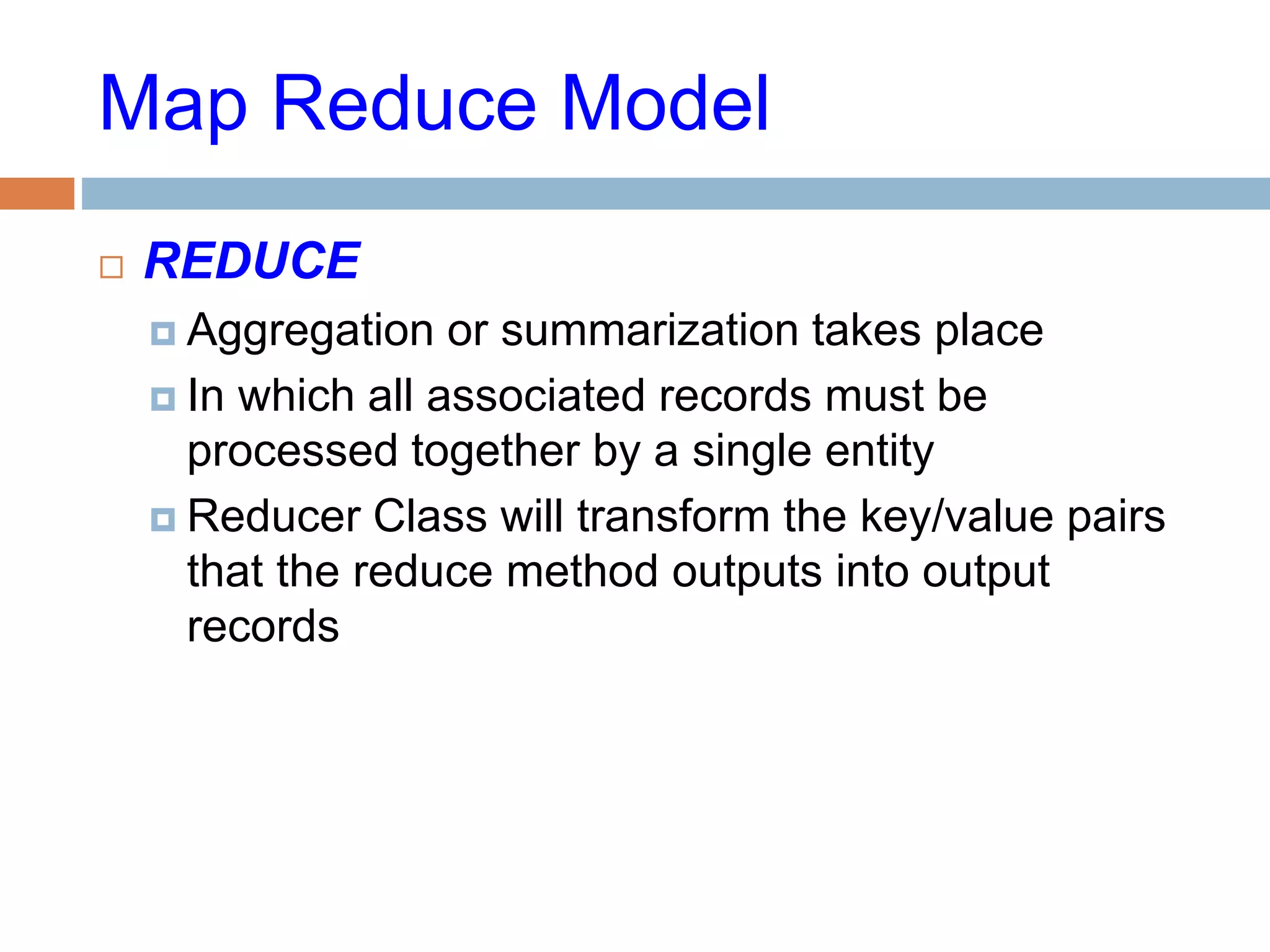 Map Reduce Model
 REDUCE
 Aggregation or summarization takes place
 In which all associated records must be
processed together by a single entity
 Reducer Class will transform the key/value pairs
that the reduce method outputs into output
records
 