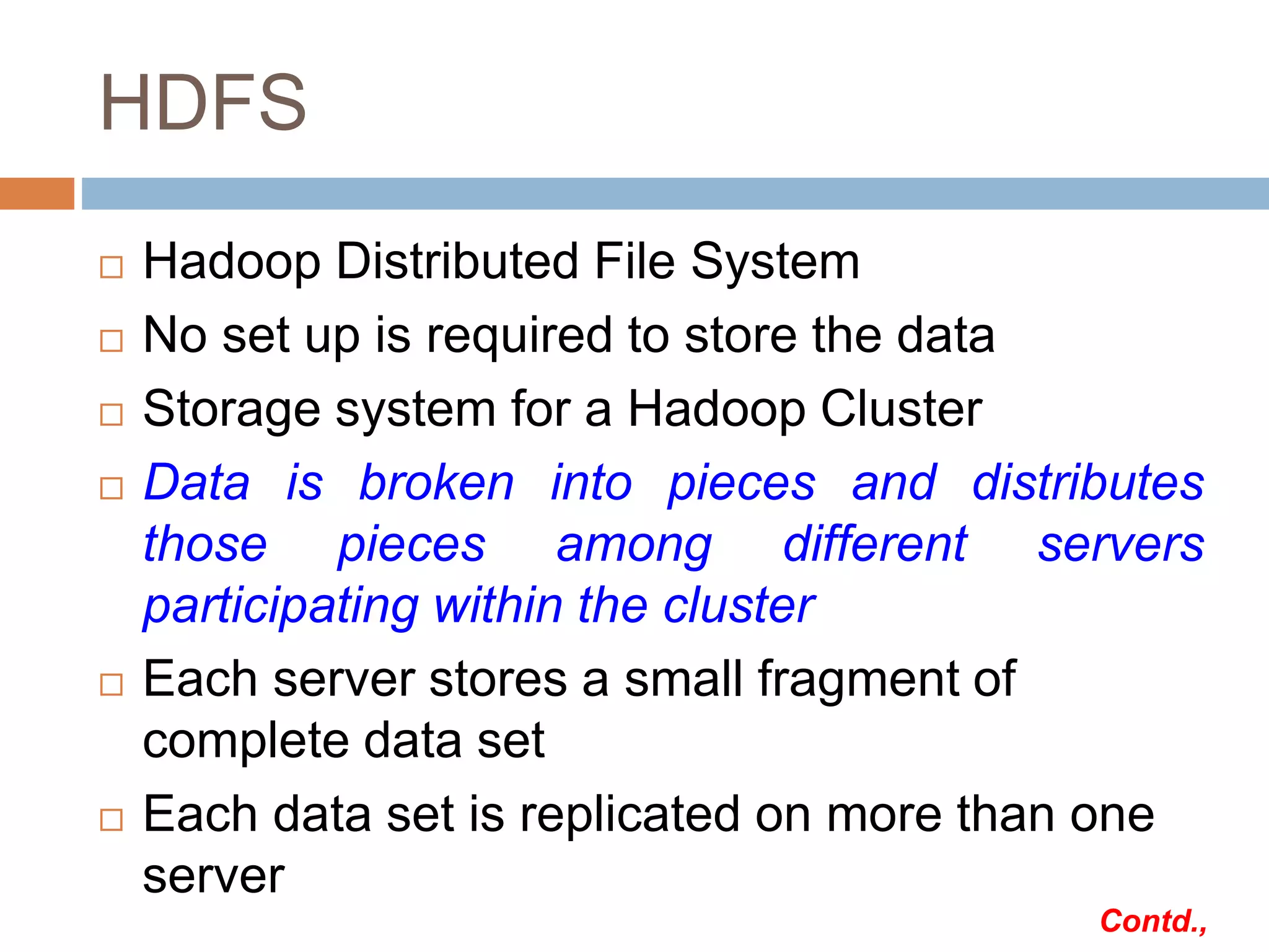 HDFS
 Hadoop Distributed File System
 No set up is required to store the data
 Storage system for a Hadoop Cluster
 Data is broken into pieces and distributes
those pieces among different servers
participating within the cluster
 Each server stores a small fragment of
complete data set
 Each data set is replicated on more than one
server
Contd.,
 