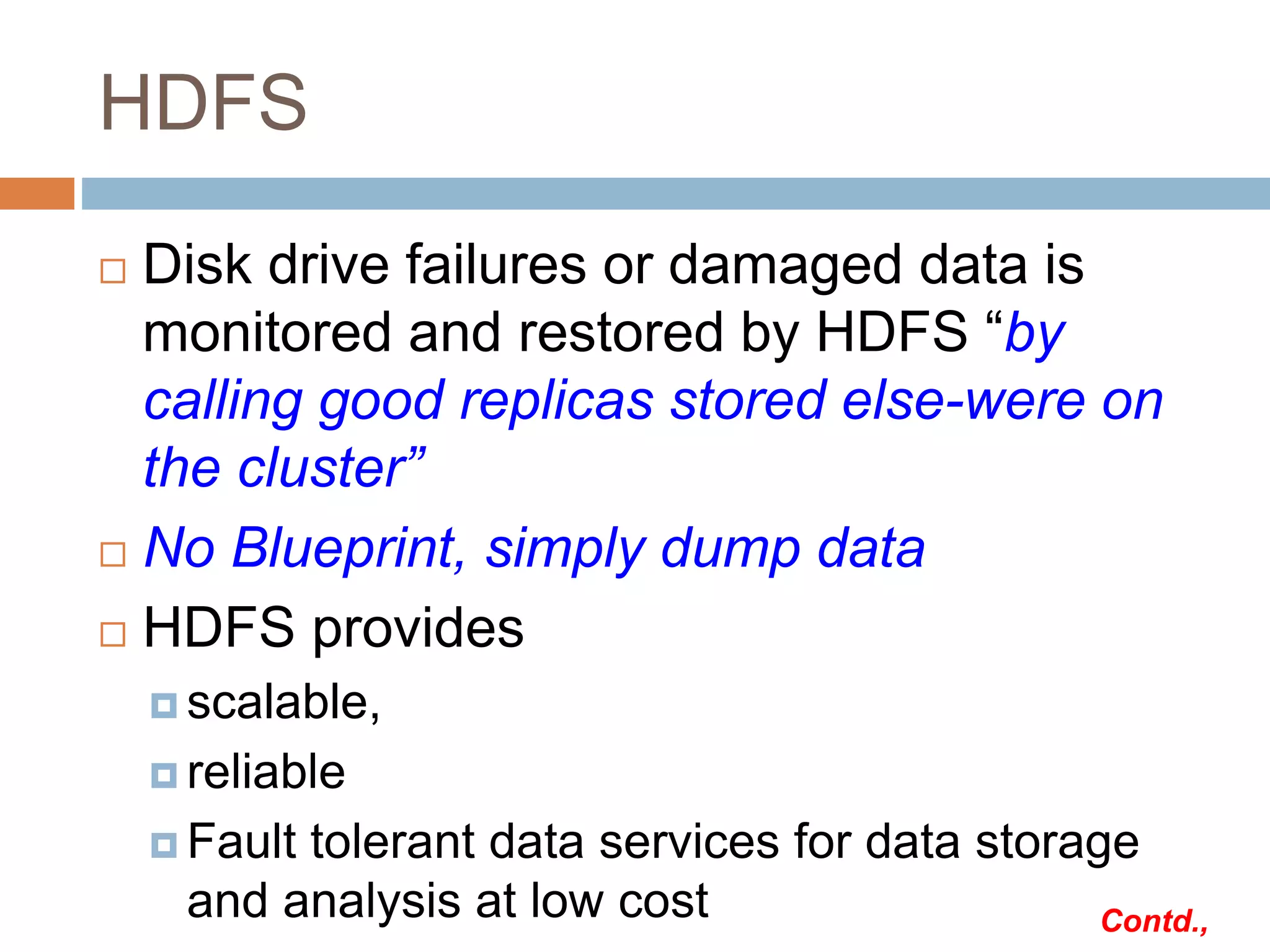 HDFS
 Disk drive failures or damaged data is
monitored and restored by HDFS “by
calling good replicas stored else-were on
the cluster”
 No Blueprint, simply dump data
 HDFS provides
 scalable,
 reliable
 Fault tolerant data services for data storage
and analysis at low cost Contd.,
 