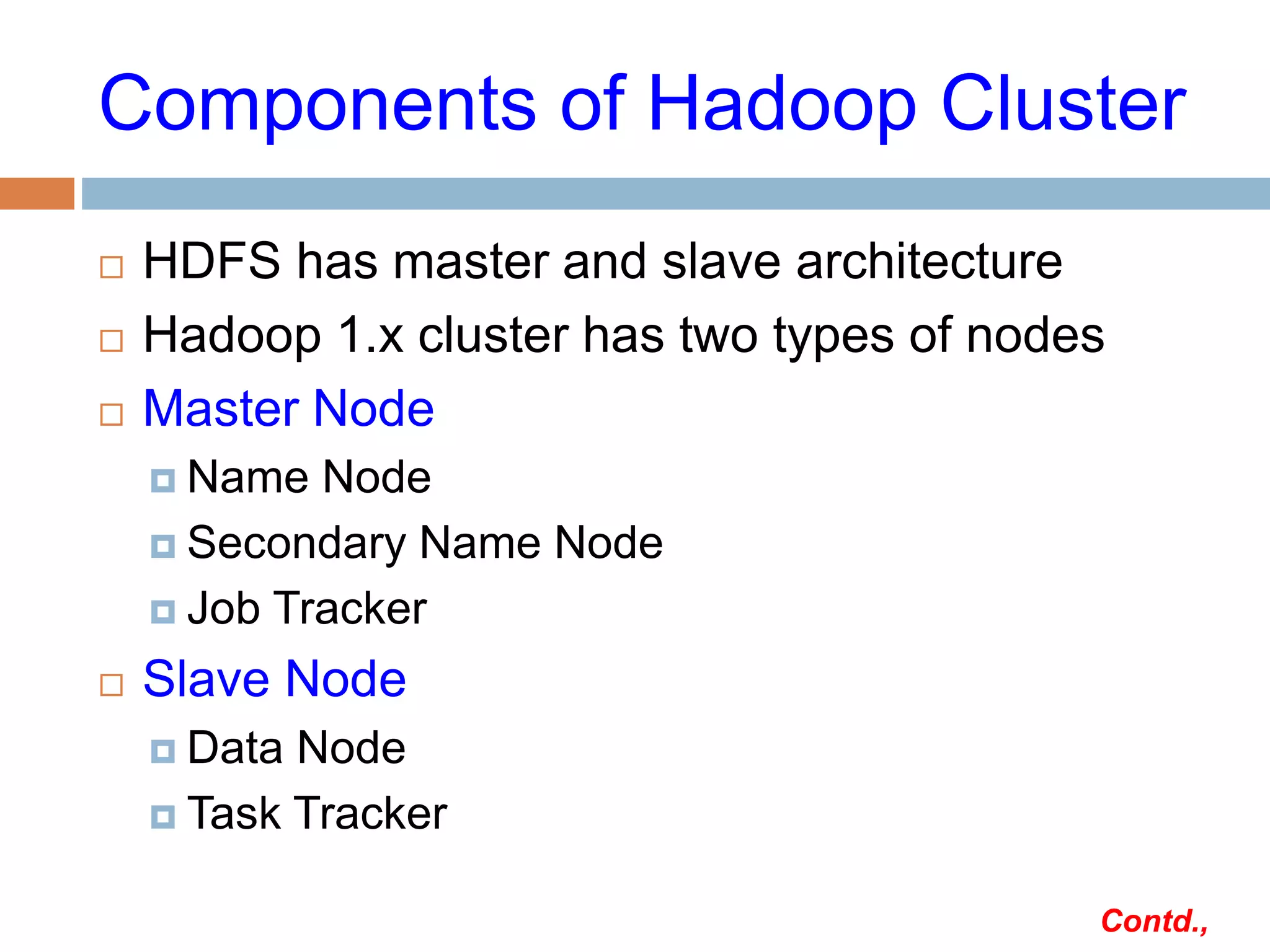 Components of Hadoop Cluster
 HDFS has master and slave architecture
 Hadoop 1.x cluster has two types of nodes
 Master Node
 Name Node
 Secondary Name Node
 Job Tracker
 Slave Node
 Data Node
 Task Tracker
Contd.,
 
