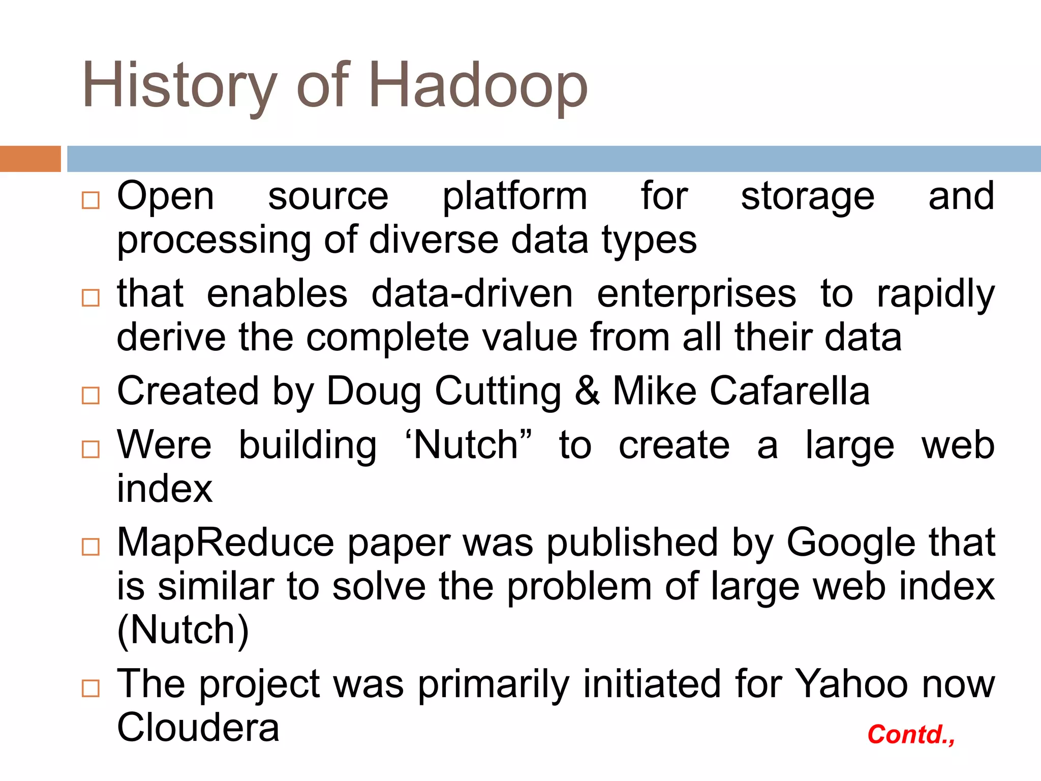 History of Hadoop
 Open source platform for storage and
processing of diverse data types
 that enables data-driven enterprises to rapidly
derive the complete value from all their data
 Created by Doug Cutting & Mike Cafarella
 Were building ‘Nutch” to create a large web
index
 MapReduce paper was published by Google that
is similar to solve the problem of large web index
(Nutch)
 The project was primarily initiated for Yahoo now
Cloudera Contd.,
 