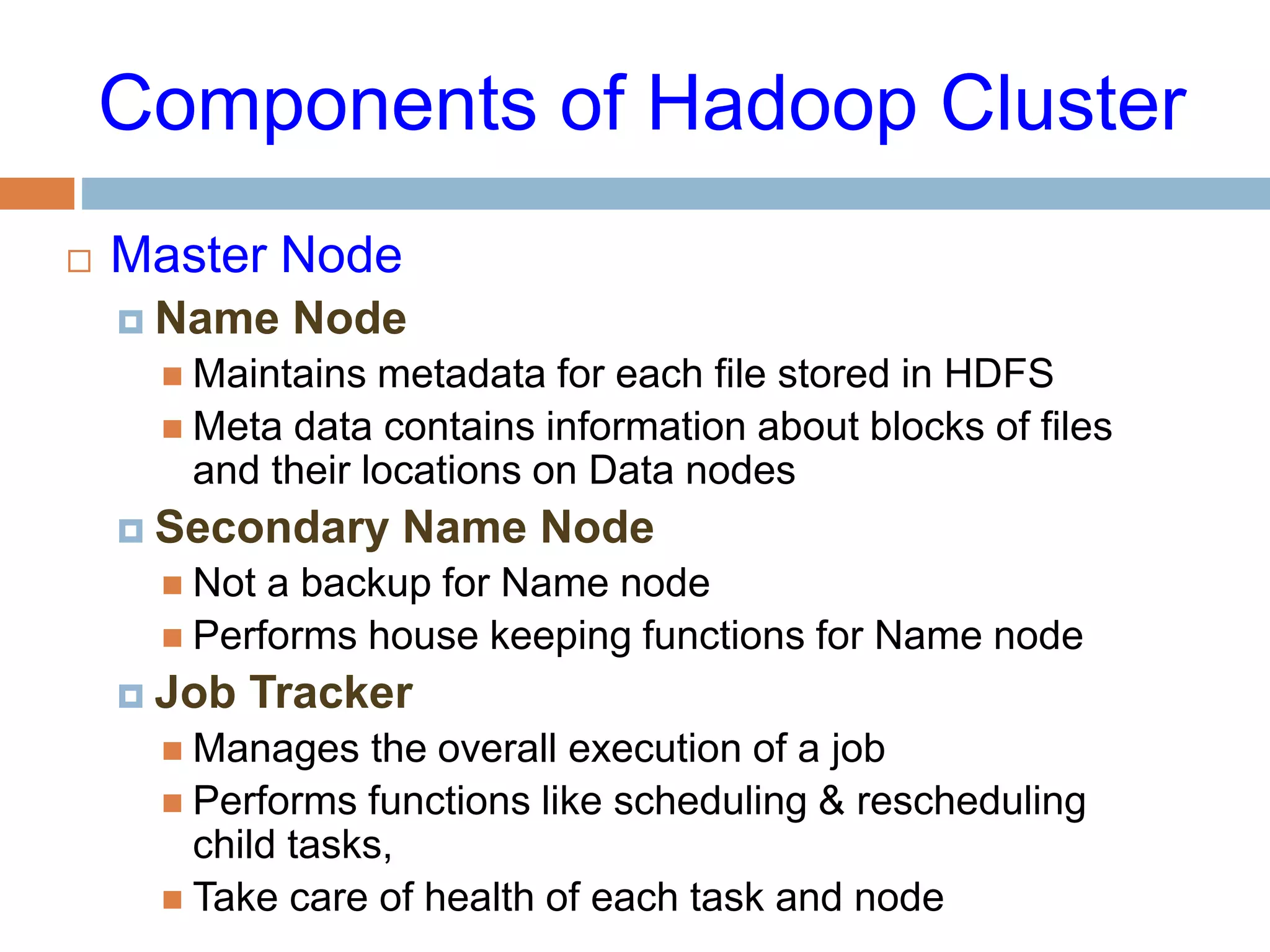 Components of Hadoop Cluster
 Master Node
 Name Node
 Maintains metadata for each file stored in HDFS
 Meta data contains information about blocks of files
and their locations on Data nodes
 Secondary Name Node
 Not a backup for Name node
 Performs house keeping functions for Name node
 Job Tracker
 Manages the overall execution of a job
 Performs functions like scheduling & rescheduling
child tasks,
 Take care of health of each task and node
 
