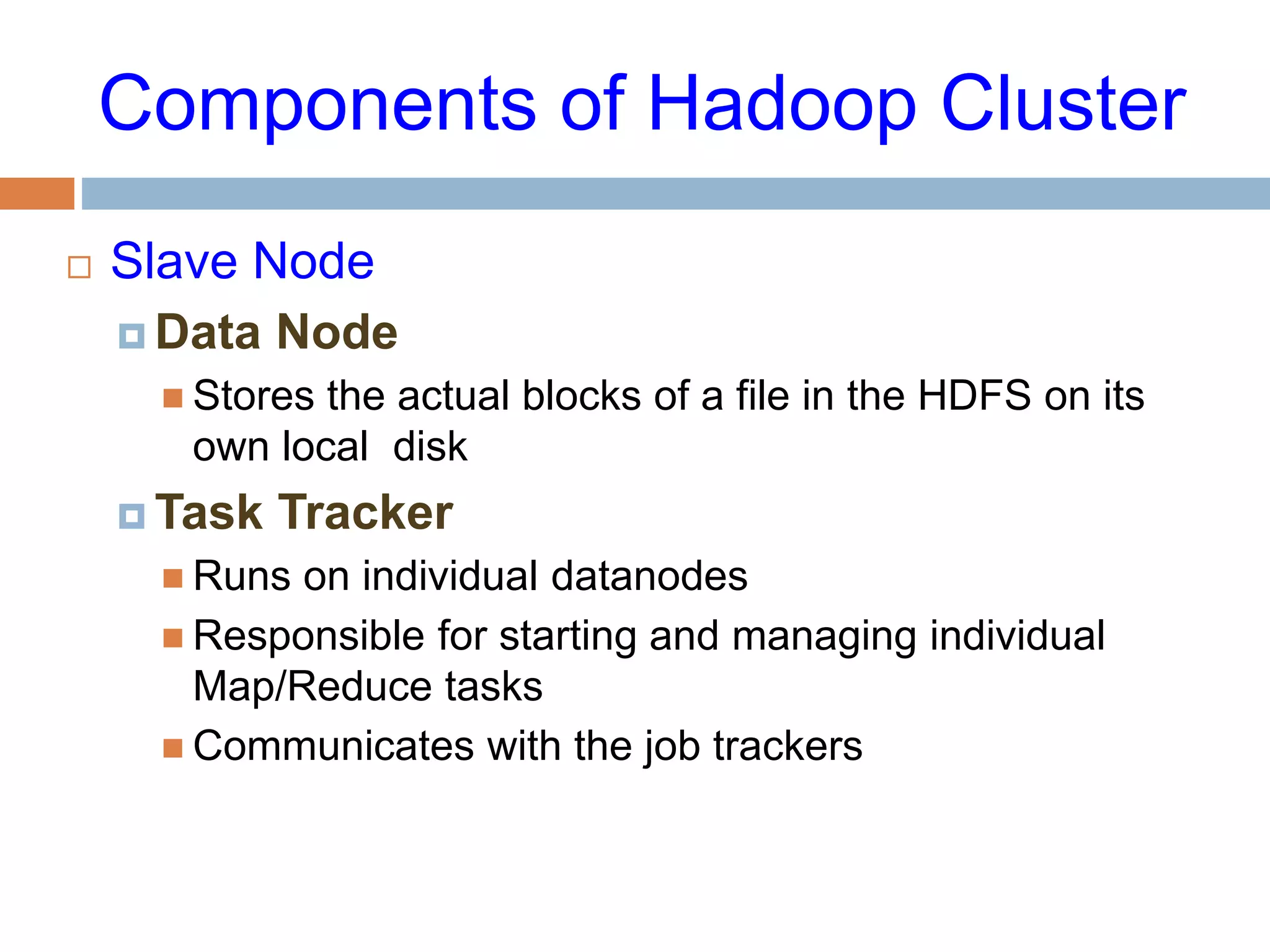 Components of Hadoop Cluster
 Slave Node
 Data Node
 Stores the actual blocks of a file in the HDFS on its
own local disk
 Task Tracker
 Runs on individual datanodes
 Responsible for starting and managing individual
Map/Reduce tasks
 Communicates with the job trackers
 