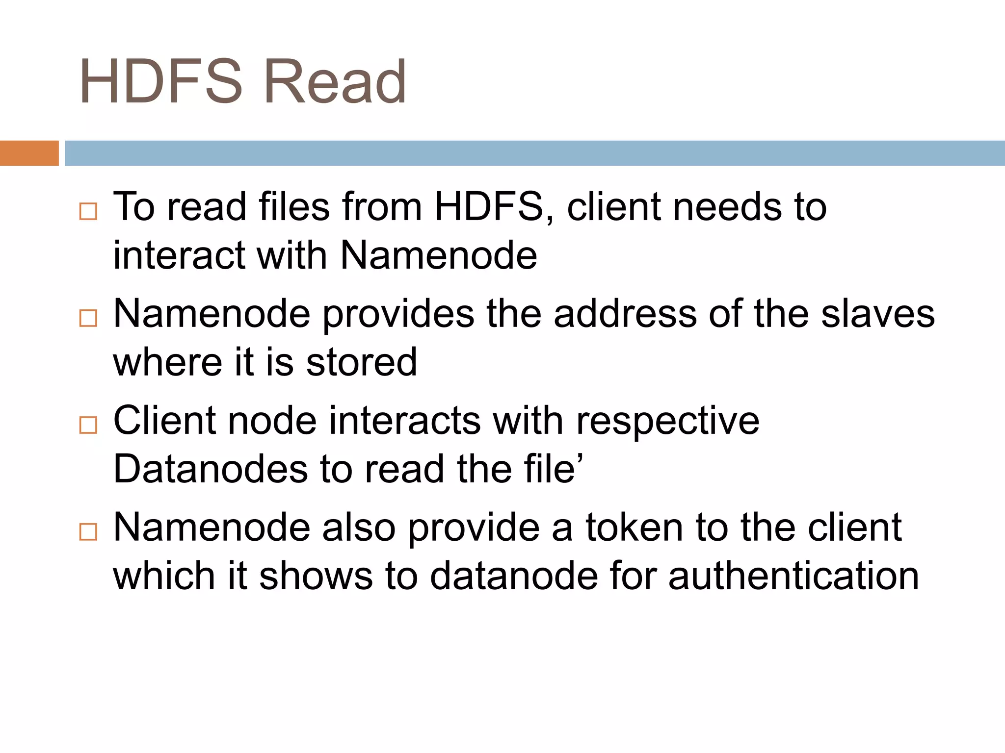 HDFS Read
 To read files from HDFS, client needs to
interact with Namenode
 Namenode provides the address of the slaves
where it is stored
 Client node interacts with respective
Datanodes to read the file’
 Namenode also provide a token to the client
which it shows to datanode for authentication
 
