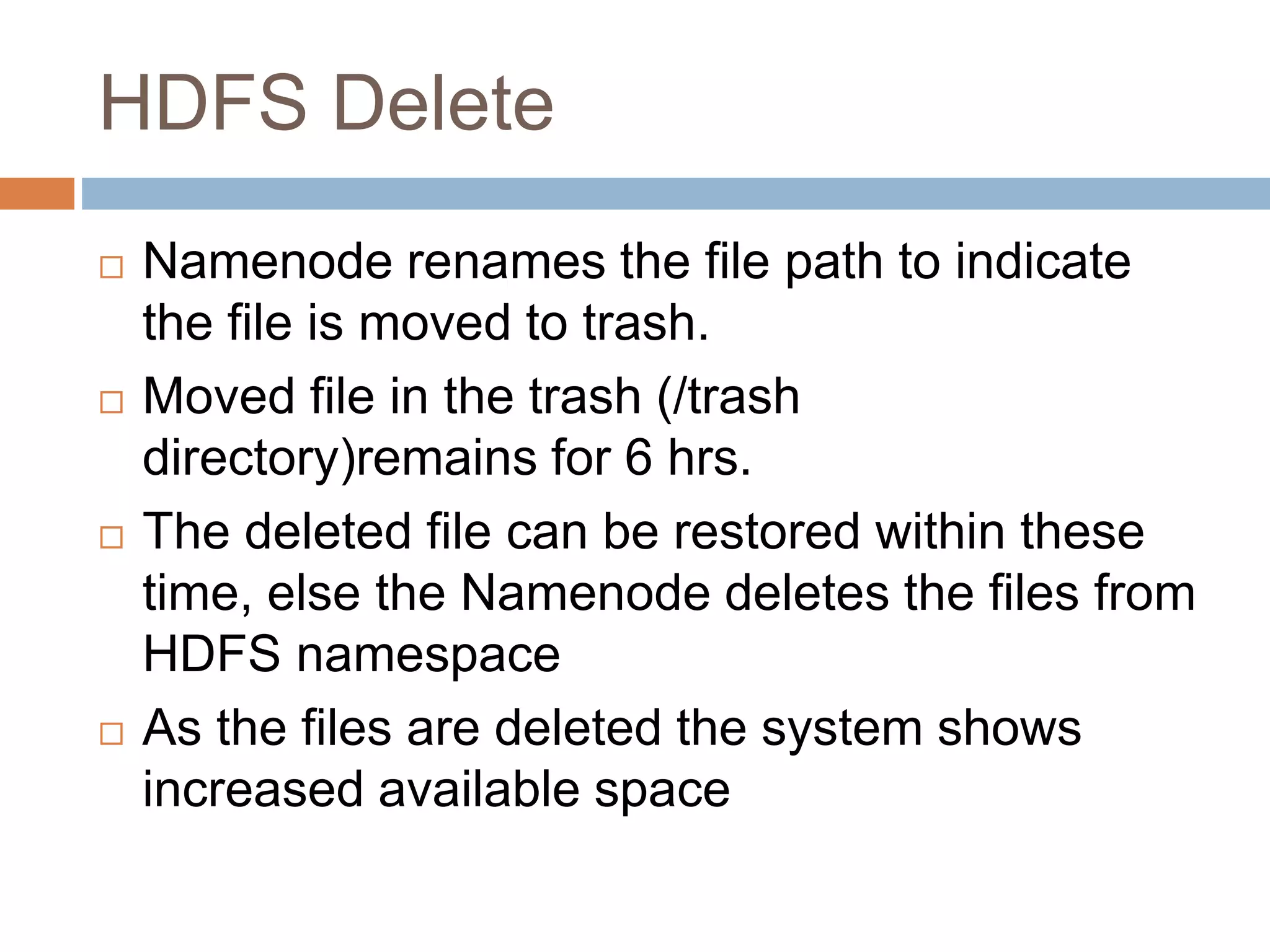 HDFS Delete
 Namenode renames the file path to indicate
the file is moved to trash.
 Moved file in the trash (/trash
directory)remains for 6 hrs.
 The deleted file can be restored within these
time, else the Namenode deletes the files from
HDFS namespace
 As the files are deleted the system shows
increased available space
 