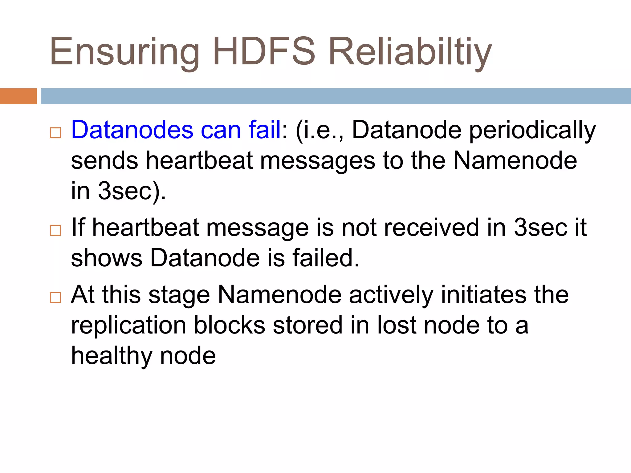Ensuring HDFS Reliabiltiy
 Datanodes can fail: (i.e., Datanode periodically
sends heartbeat messages to the Namenode
in 3sec).
 If heartbeat message is not received in 3sec it
shows Datanode is failed.
 At this stage Namenode actively initiates the
replication blocks stored in lost node to a
healthy node
 