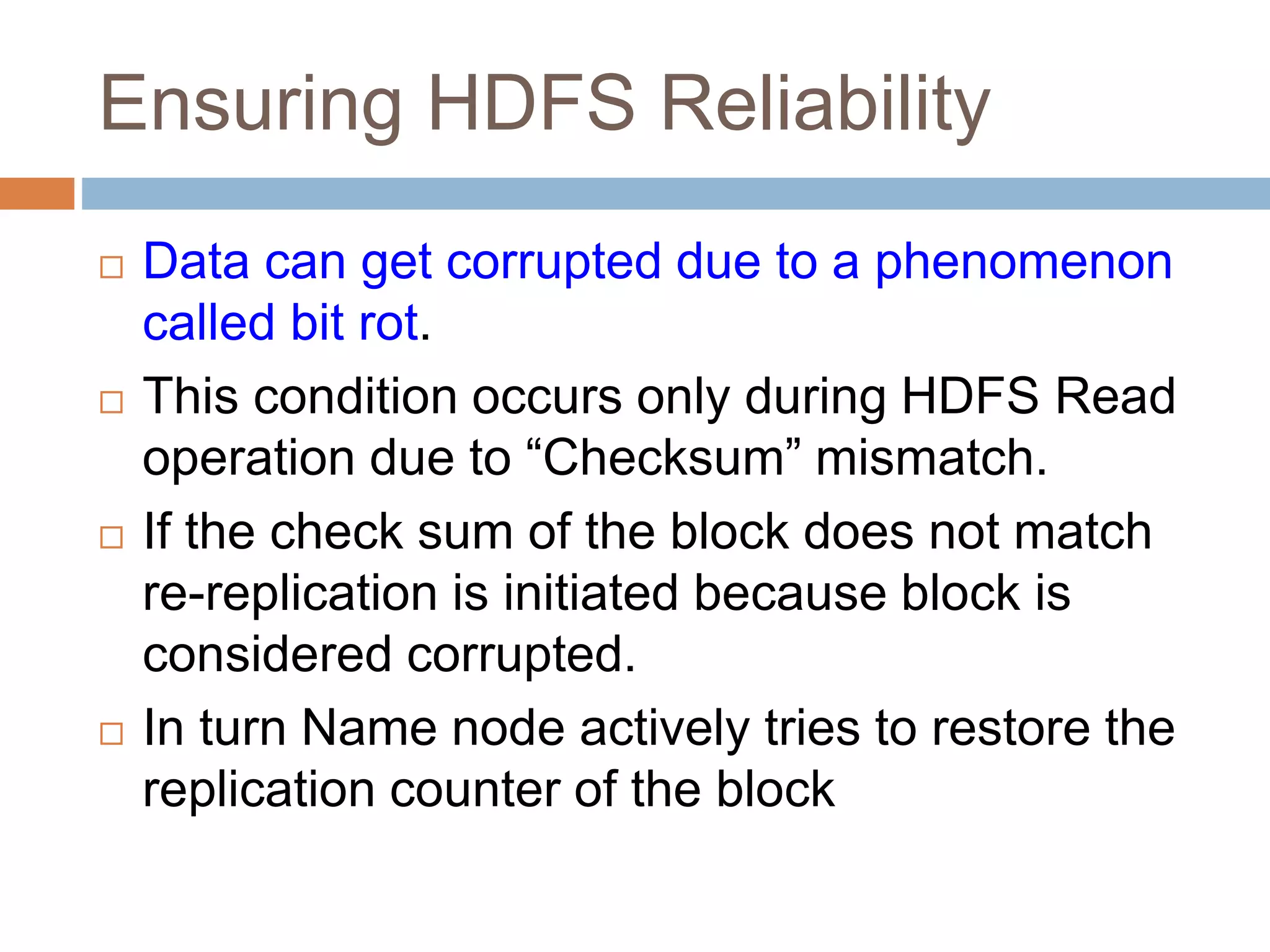 Ensuring HDFS Reliability
 Data can get corrupted due to a phenomenon
called bit rot.
 This condition occurs only during HDFS Read
operation due to “Checksum” mismatch.
 If the check sum of the block does not match
re-replication is initiated because block is
considered corrupted.
 In turn Name node actively tries to restore the
replication counter of the block
 