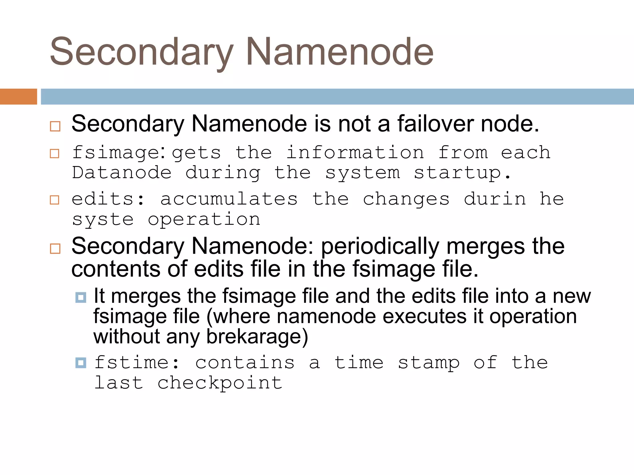 Secondary Namenode
 Secondary Namenode is not a failover node.
 fsimage: gets the information from each
Datanode during the system startup.
 edits: accumulates the changes durin he
syste operation
 Secondary Namenode: periodically merges the
contents of edits file in the fsimage file.
 It merges the fsimage file and the edits file into a new
fsimage file (where namenode executes it operation
without any brekarage)
 fstime: contains a time stamp of the
last checkpoint
 