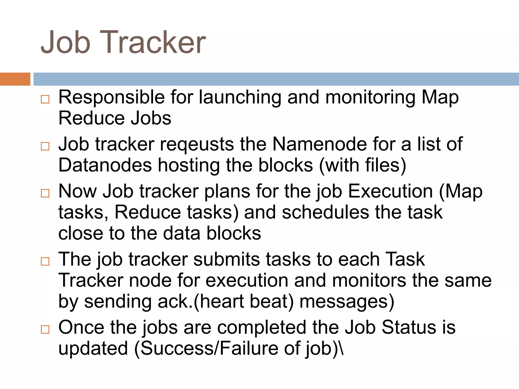 Job Tracker
 Responsible for launching and monitoring Map
Reduce Jobs
 Job tracker reqeusts the Namenode for a list of
Datanodes hosting the blocks (with files)
 Now Job tracker plans for the job Execution (Map
tasks, Reduce tasks) and schedules the task
close to the data blocks
 The job tracker submits tasks to each Task
Tracker node for execution and monitors the same
by sending ack.(heart beat) messages)
 Once the jobs are completed the Job Status is
updated (Success/Failure of job)
 