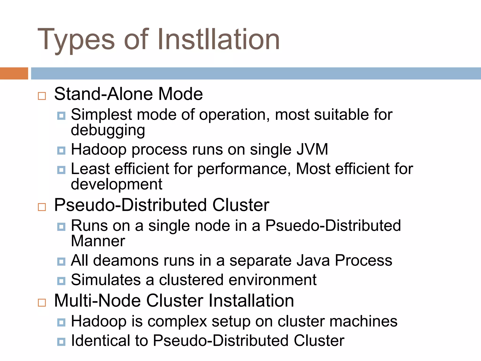 Types of Instllation
 Stand-Alone Mode
 Simplest mode of operation, most suitable for
debugging
 Hadoop process runs on single JVM
 Least efficient for performance, Most efficient for
development
 Pseudo-Distributed Cluster
 Runs on a single node in a Psuedo-Distributed
Manner
 All deamons runs in a separate Java Process
 Simulates a clustered environment
 Multi-Node Cluster Installation
 Hadoop is complex setup on cluster machines
 Identical to Pseudo-Distributed Cluster
 