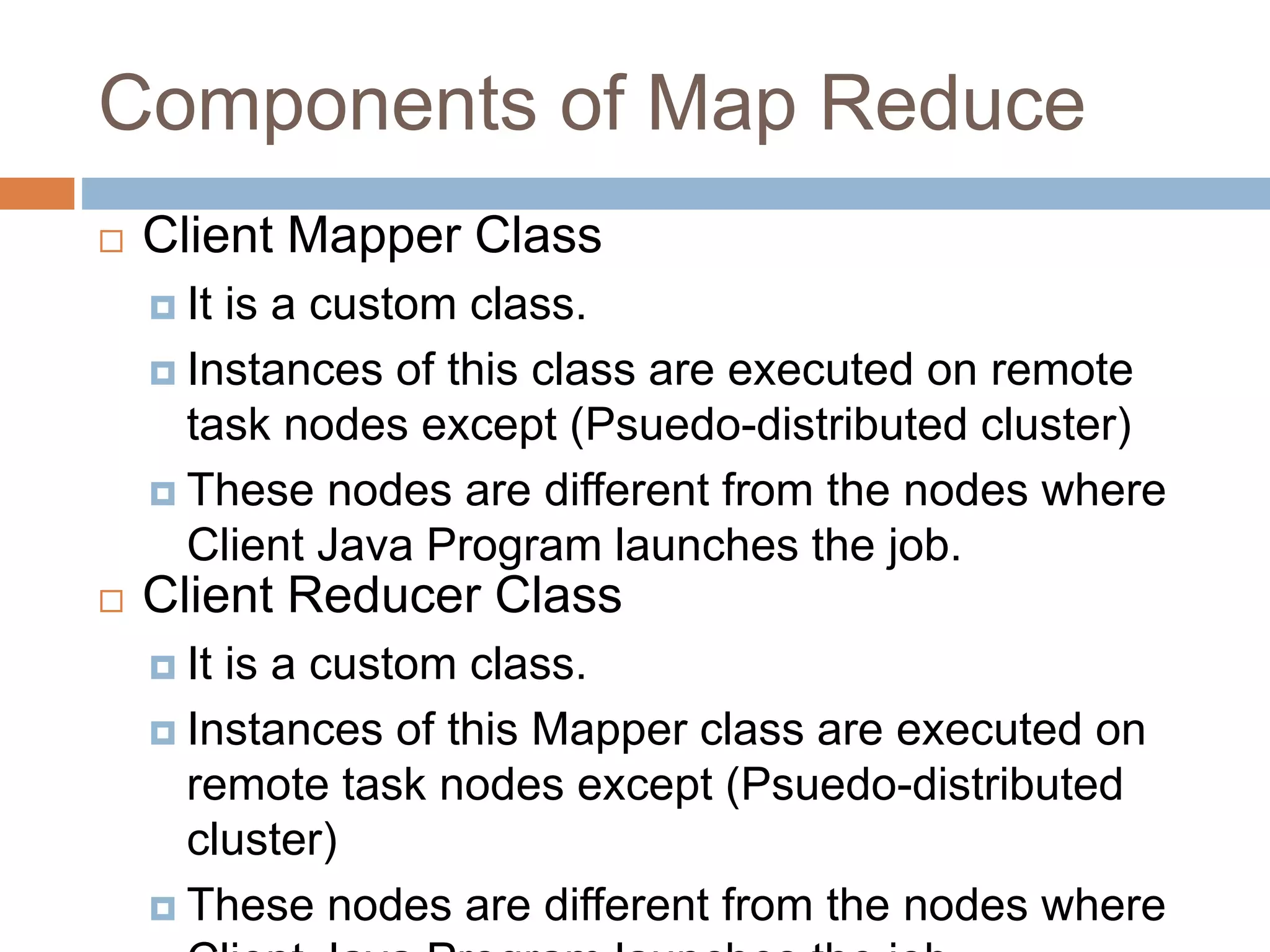 Components of Map Reduce
 Client Mapper Class
 It is a custom class.
 Instances of this class are executed on remote
task nodes except (Psuedo-distributed cluster)
 These nodes are different from the nodes where
Client Java Program launches the job.
 Client Reducer Class
 It is a custom class.
 Instances of this Mapper class are executed on
remote task nodes except (Psuedo-distributed
cluster)
 These nodes are different from the nodes where
 