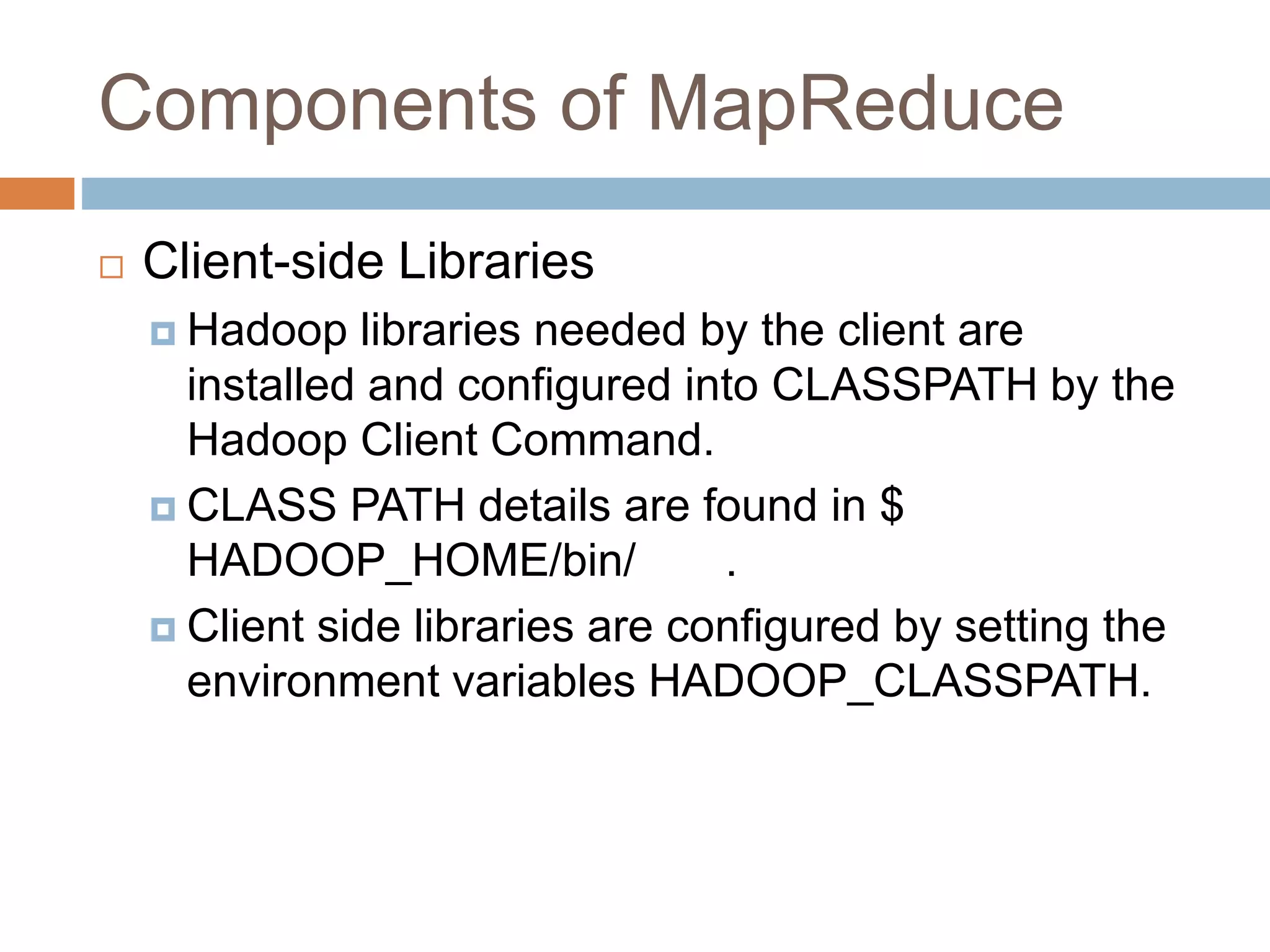 Components of MapReduce
 Client-side Libraries
 Hadoop libraries needed by the client are
installed and configured into CLASSPATH by the
Hadoop Client Command.
 CLASS PATH details are found in $
HADOOP_HOME/bin/ .
 Client side libraries are configured by setting the
environment variables HADOOP_CLASSPATH.
 