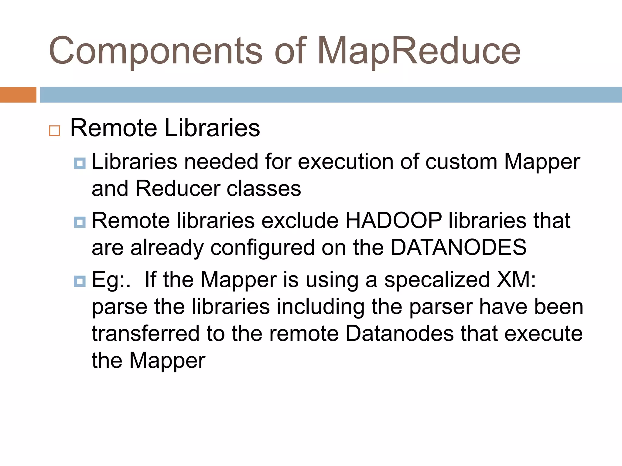 Components of MapReduce
 Remote Libraries
 Libraries needed for execution of custom Mapper
and Reducer classes
 Remote libraries exclude HADOOP libraries that
are already configured on the DATANODES
 Eg:. If the Mapper is using a specalized XM:
parse the libraries including the parser have been
transferred to the remote Datanodes that execute
the Mapper
 
