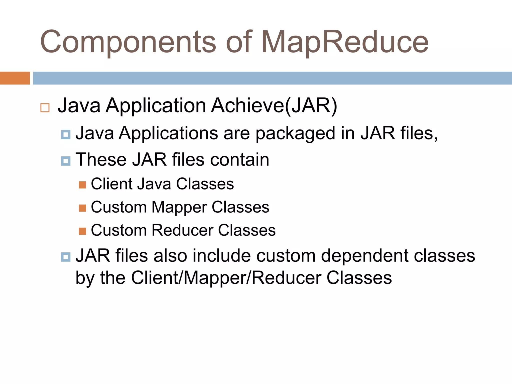 Components of MapReduce
 Java Application Achieve(JAR)
 Java Applications are packaged in JAR files,
 These JAR files contain
 Client Java Classes
 Custom Mapper Classes
 Custom Reducer Classes
 JAR files also include custom dependent classes
by the Client/Mapper/Reducer Classes
 