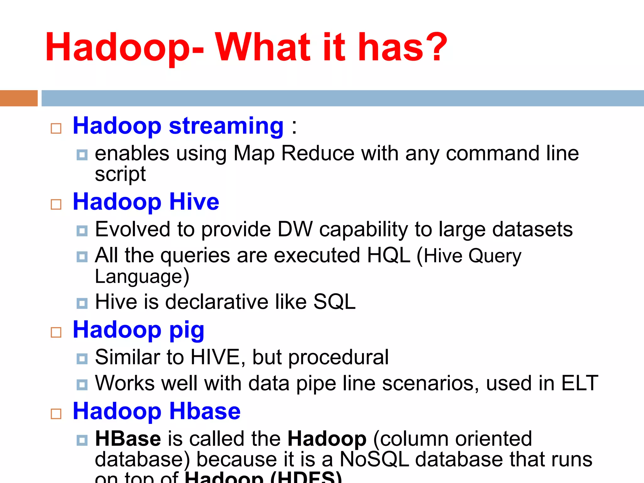  Hadoop streaming :
 enables using Map Reduce with any command line
script
 Hadoop Hive
 Evolved to provide DW capability to large datasets
 All the queries are executed HQL (Hive Query
Language)
 Hive is declarative like SQL
 Hadoop pig
 Similar to HIVE, but procedural
 Works well with data pipe line scenarios, used in ELT
 Hadoop Hbase
 HBase is called the Hadoop (column oriented
database) because it is a NoSQL database that runs
Hadoop- What it has?
 