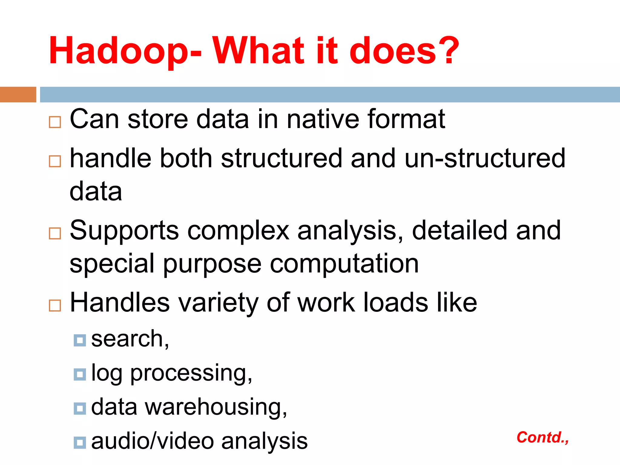 Hadoop- What it does?
 Can store data in native format
 handle both structured and un-structured
data
 Supports complex analysis, detailed and
special purpose computation
 Handles variety of work loads like
 search,
 log processing,
 data warehousing,
 audio/video analysis Contd.,
 