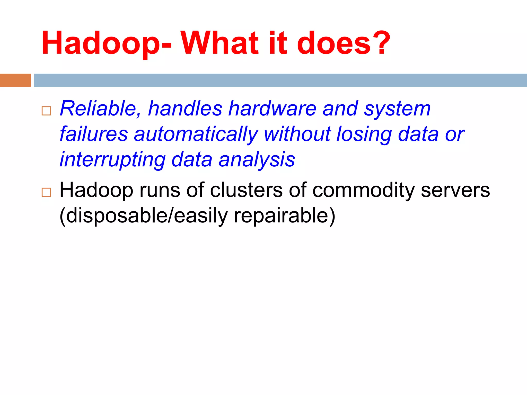  Reliable, handles hardware and system
failures automatically without losing data or
interrupting data analysis
 Hadoop runs of clusters of commodity servers
(disposable/easily repairable)
Hadoop- What it does?
 