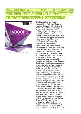 Download PDF Hadoop 2 Quick-Start Guide:
Learn the Essentials of Big Data Computing
in the Apache Hadoop 2 Ecosystem Full
Get Started Fast with Apache
Hadoop(R) 2, YARN, and Today's
Hadoop Ecosystem With Hadoop 2.x
and YARN, Hadoop moves beyond
MapReduce to become practical for
virtually any type of data processing.
Hadoop 2.x and the Data Lake
concept represent a radical shift away
from conventional approaches to data
usage and storage. Hadoop 2.x
installations offer unmatched
scalability and breakthrough
extensibility that supports new and
existing Big Data analytics processing
methods and models. Hadoop(R) 2
Quick-Start Guide is the first easy,
accessible guide to Apache Hadoop
2.x, YARN, and the modern Hadoop
ecosystem. Building on his
unsurpassed experience teaching
Hadoop and Big Data, author Douglas
Eadline covers all the basics you need
to know to install and use Hadoop 2
on personal computers or servers,
and to navigate the powerful
technologies that complement it.
Eadline concisely introduces and
explains every key Hadoop 2 concept,
tool, and service, illustrating each with
a simple "beginning-to-end" example
and identifying trustworthy, up-to-date
resources for learning more. This
guide is ideal if you want to learn
about Hadoop 2 without getting mired
in technical details. Douglas Eadline
will bring you up to speed quickly,
whether you're a user, admin, devops
specialist, programmer, architect,
analyst, or data scientist. Coverage
Includes Understanding what Hadoop
2 and YARN do, and how they
improve on Hadoop 1 with
MapReduce Understanding Hadoop-
based Data Lakes versus RDBMS
Data Warehouses Installing Hadoop 2
 