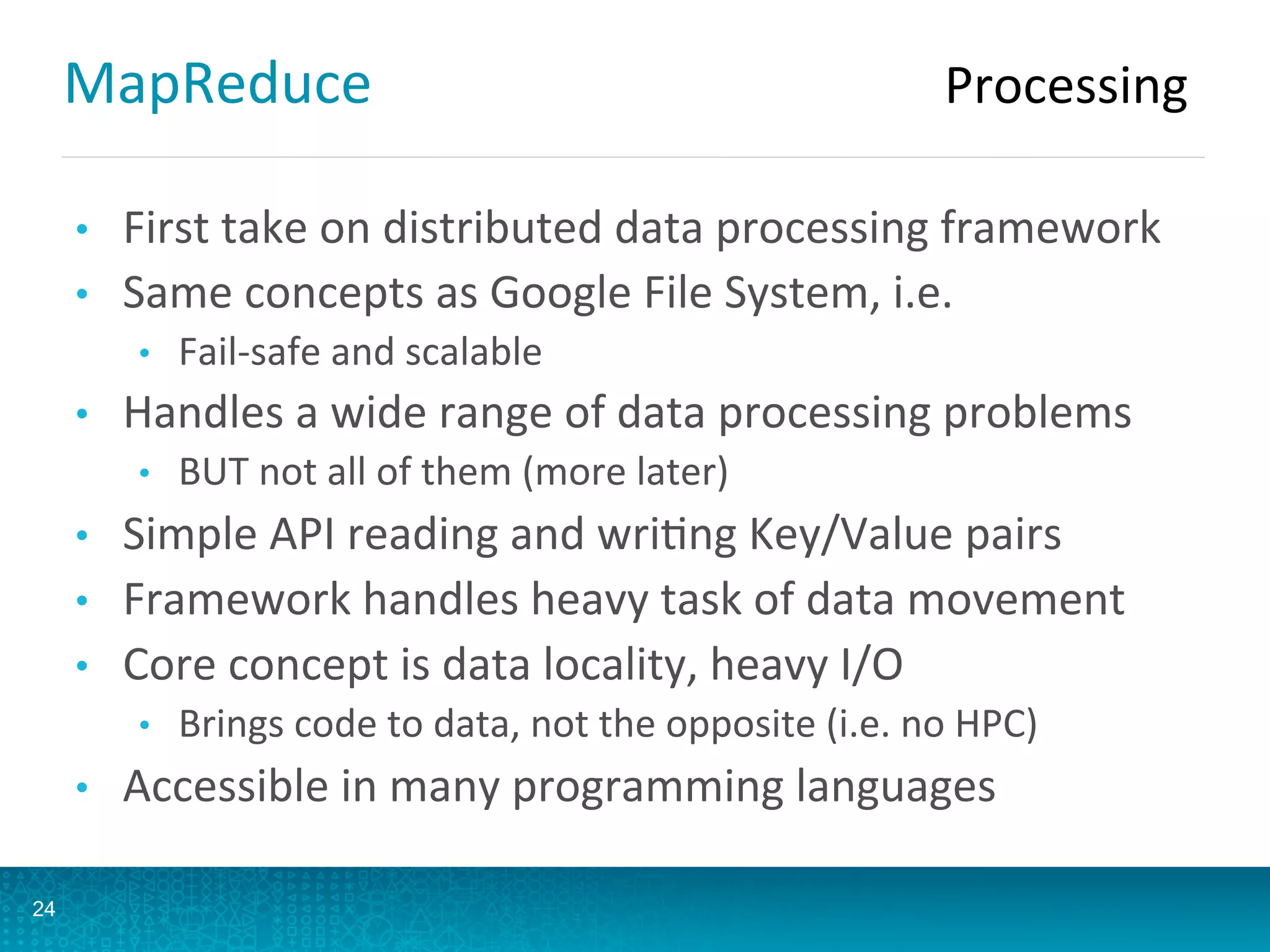 MapReduce	
  
•  First	
  take	
  on	
  distributed	
  data	
  processing	
  framework	
  
•  Same	
  concepts	
  as	
  Google	
  File	
  System,	
  i.e.	
  
•  Fail-­‐safe	
  and	
  scalable	
  
•  Handles	
  a	
  wide	
  range	
  of	
  data	
  processing	
  problems	
  
•  BUT	
  not	
  all	
  of	
  them	
  (more	
  later)	
  
•  Simple	
  API	
  reading	
  and	
  wriAng	
  Key/Value	
  pairs	
  
•  Framework	
  handles	
  heavy	
  task	
  of	
  data	
  movement	
  
•  Core	
  concept	
  is	
  data	
  locality,	
  heavy	
  I/O	
  
•  Brings	
  code	
  to	
  data,	
  not	
  the	
  opposite	
  (i.e.	
  no	
  HPC)	
  
•  Accessible	
  in	
  many	
  programming	
  languages	
  
24
Processing	
  
 