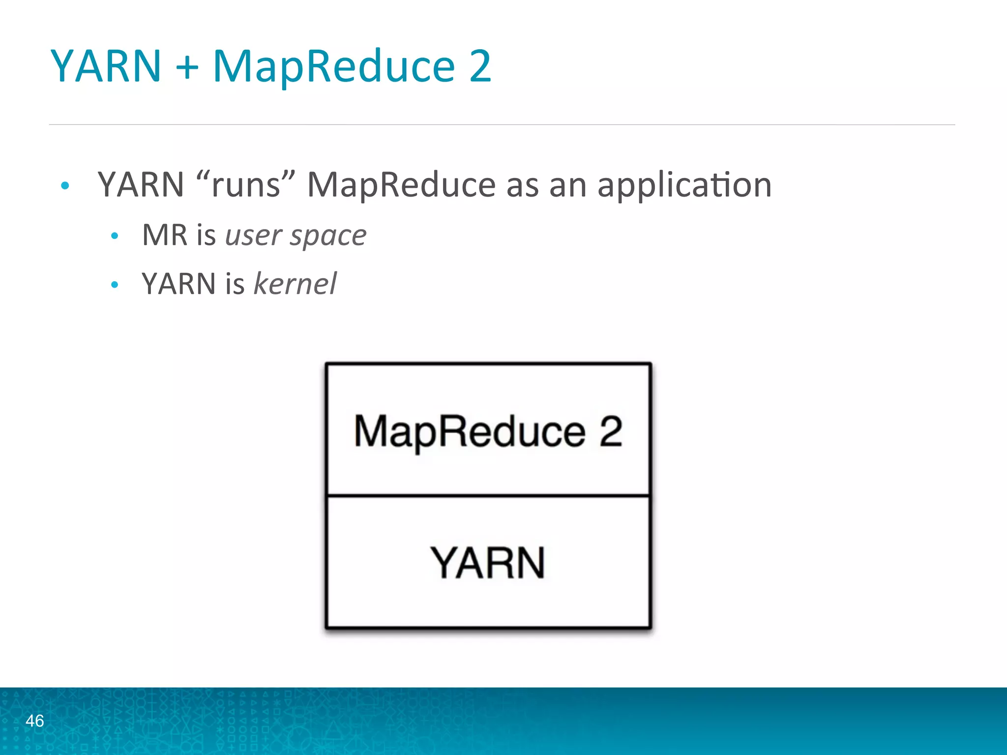 YARN	
  +	
  MapReduce	
  2	
  
46
•  YARN	
  “runs”	
  MapReduce	
  as	
  an	
  applicaAon	
  
•  MR	
  is	
  user	
  space	
  
•  YARN	
  is	
  kernel	
  
 