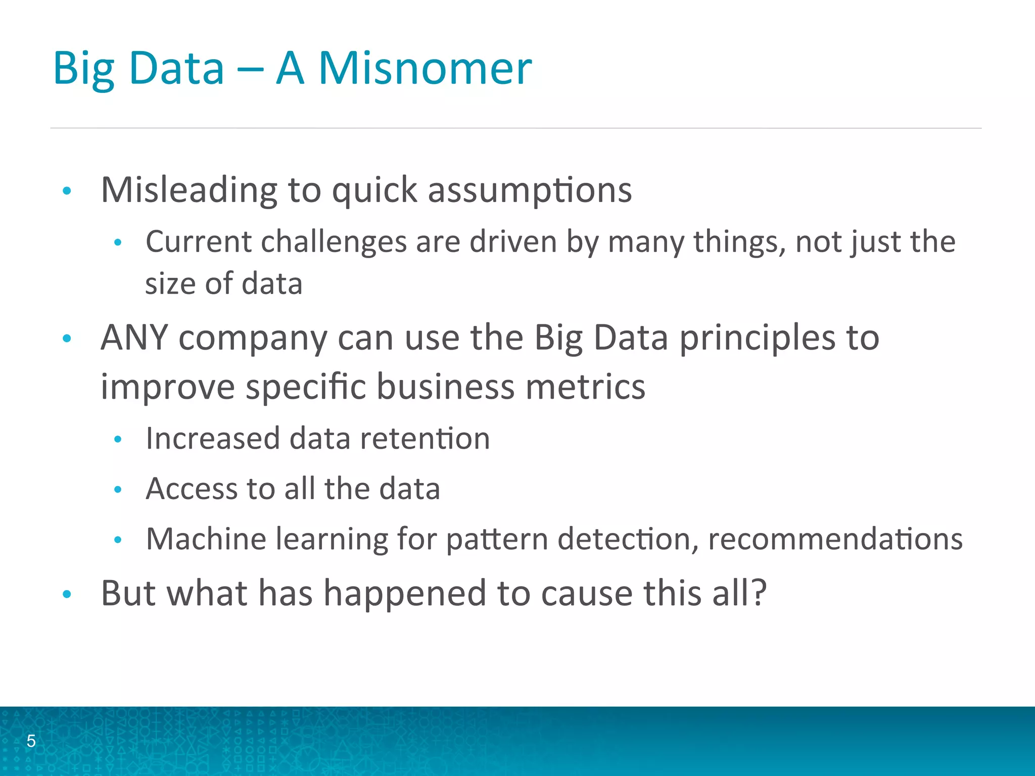 Big	
  Data	
  –	
  A	
  Misnomer	
  
•  Misleading	
  to	
  quick	
  assumpAons	
  
•  Current	
  challenges	
  are	
  driven	
  by	
  many	
  things,	
  not	
  just	
  the	
  
size	
  of	
  data	
  
•  ANY	
  company	
  can	
  use	
  the	
  Big	
  Data	
  principles	
  to	
  
improve	
  speciﬁc	
  business	
  metrics	
  
•  Increased	
  data	
  retenAon	
  
•  Access	
  to	
  all	
  the	
  data	
  
•  Machine	
  learning	
  for	
  paFern	
  detecAon,	
  recommendaAons	
  
•  But	
  what	
  has	
  happened	
  to	
  cause	
  this	
  all?	
  
5
 