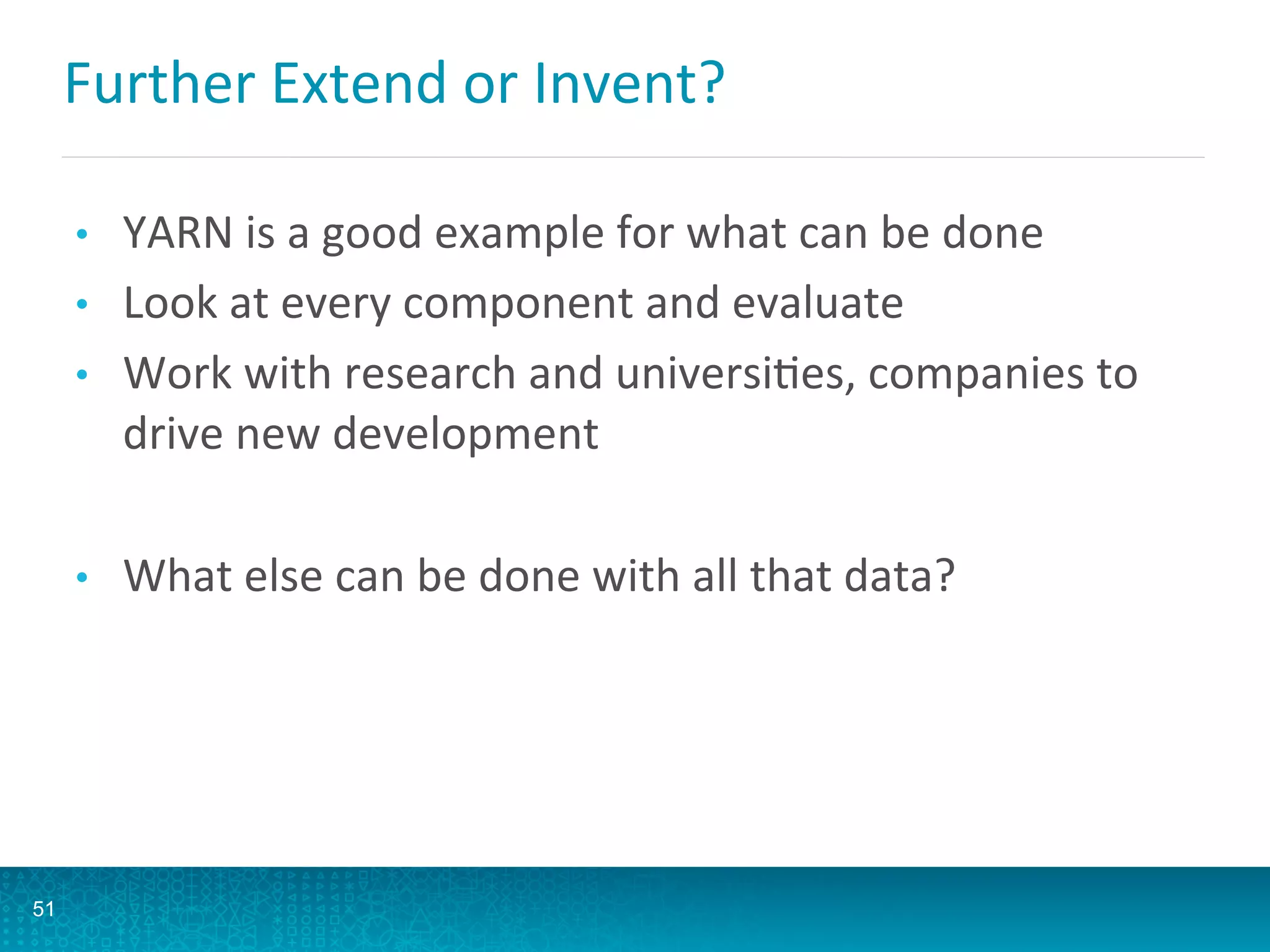 Further	
  Extend	
  or	
  Invent?	
  
•  YARN	
  is	
  a	
  good	
  example	
  for	
  what	
  can	
  be	
  done	
  
•  Look	
  at	
  every	
  component	
  and	
  evaluate	
  
•  Work	
  with	
  research	
  and	
  universiAes,	
  companies	
  to	
  
drive	
  new	
  development	
  
•  What	
  else	
  can	
  be	
  done	
  with	
  all	
  that	
  data?	
  
51
 