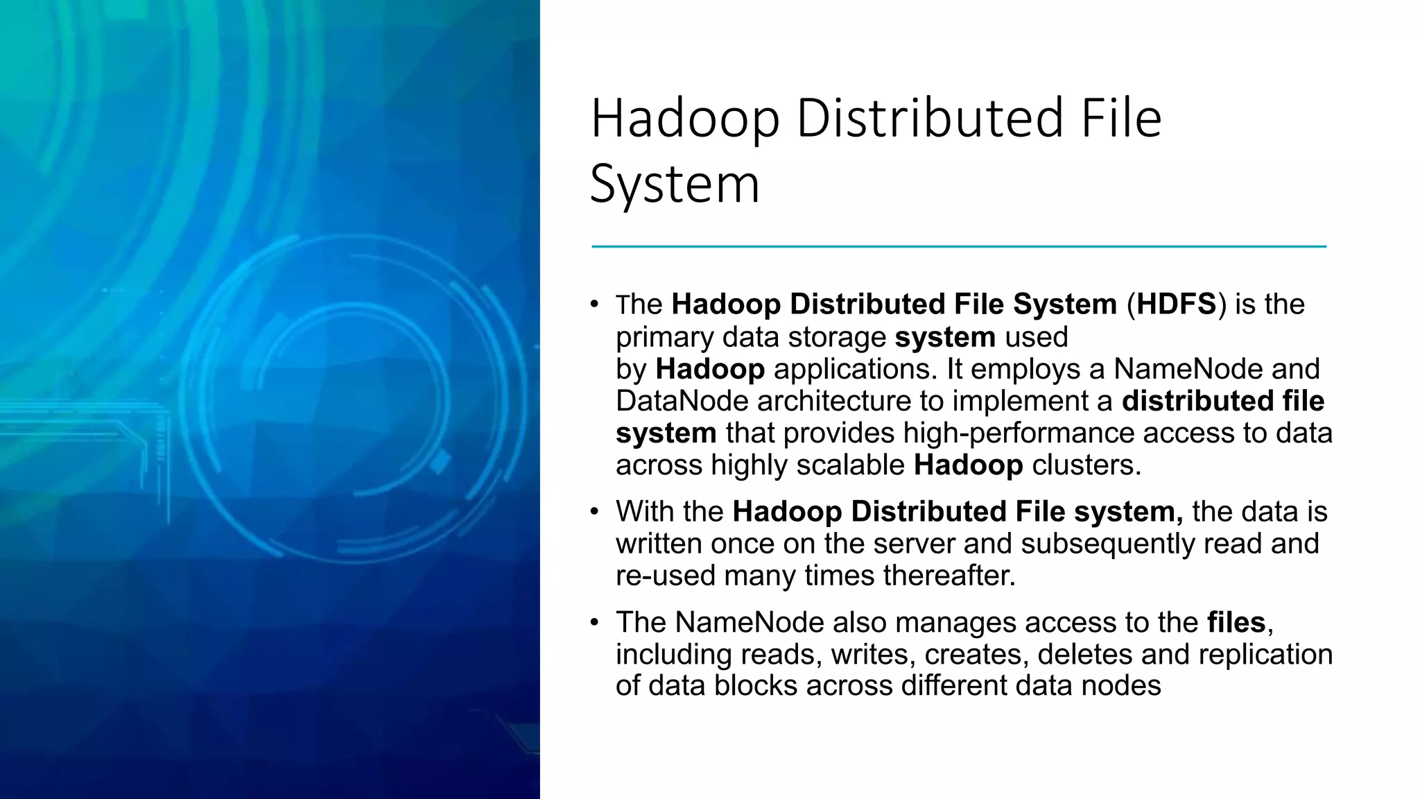 Hadoop Distributed File
System
• The Hadoop Distributed File System (HDFS) is the
primary data storage system used
by Hadoop applications. It employs a NameNode and
DataNode architecture to implement a distributed file
system that provides high-performance access to data
across highly scalable Hadoop clusters.
• With the Hadoop Distributed File system, the data is
written once on the server and subsequently read and
re-used many times thereafter.
• The NameNode also manages access to the files,
including reads, writes, creates, deletes and replication
of data blocks across different data nodes
 