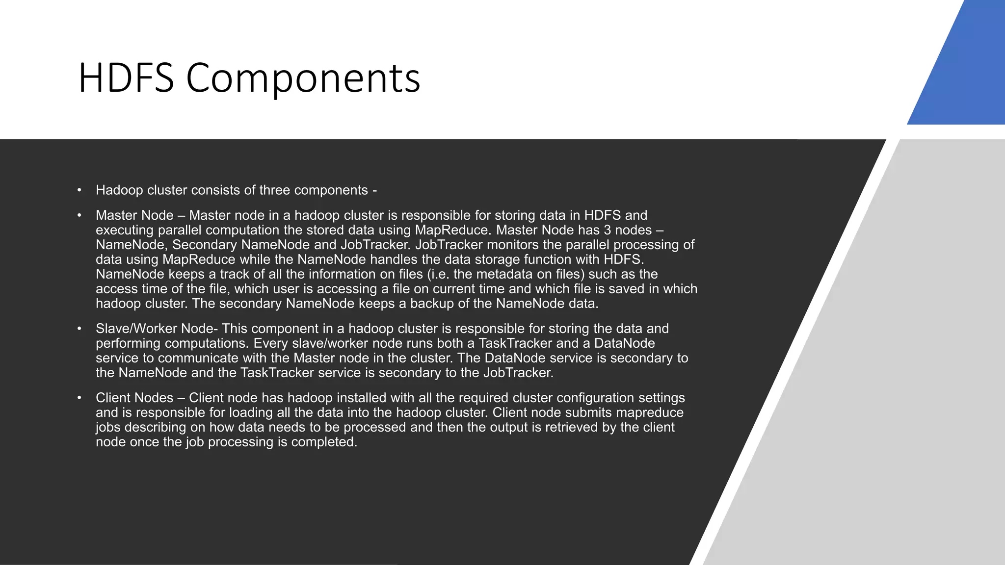 HDFS Components
• Hadoop cluster consists of three components -
• Master Node – Master node in a hadoop cluster is responsible for storing data in HDFS and
executing parallel computation the stored data using MapReduce. Master Node has 3 nodes –
NameNode, Secondary NameNode and JobTracker. JobTracker monitors the parallel processing of
data using MapReduce while the NameNode handles the data storage function with HDFS.
NameNode keeps a track of all the information on files (i.e. the metadata on files) such as the
access time of the file, which user is accessing a file on current time and which file is saved in which
hadoop cluster. The secondary NameNode keeps a backup of the NameNode data.
• Slave/Worker Node- This component in a hadoop cluster is responsible for storing the data and
performing computations. Every slave/worker node runs both a TaskTracker and a DataNode
service to communicate with the Master node in the cluster. The DataNode service is secondary to
the NameNode and the TaskTracker service is secondary to the JobTracker.
• Client Nodes – Client node has hadoop installed with all the required cluster configuration settings
and is responsible for loading all the data into the hadoop cluster. Client node submits mapreduce
jobs describing on how data needs to be processed and then the output is retrieved by the client
node once the job processing is completed.
 
