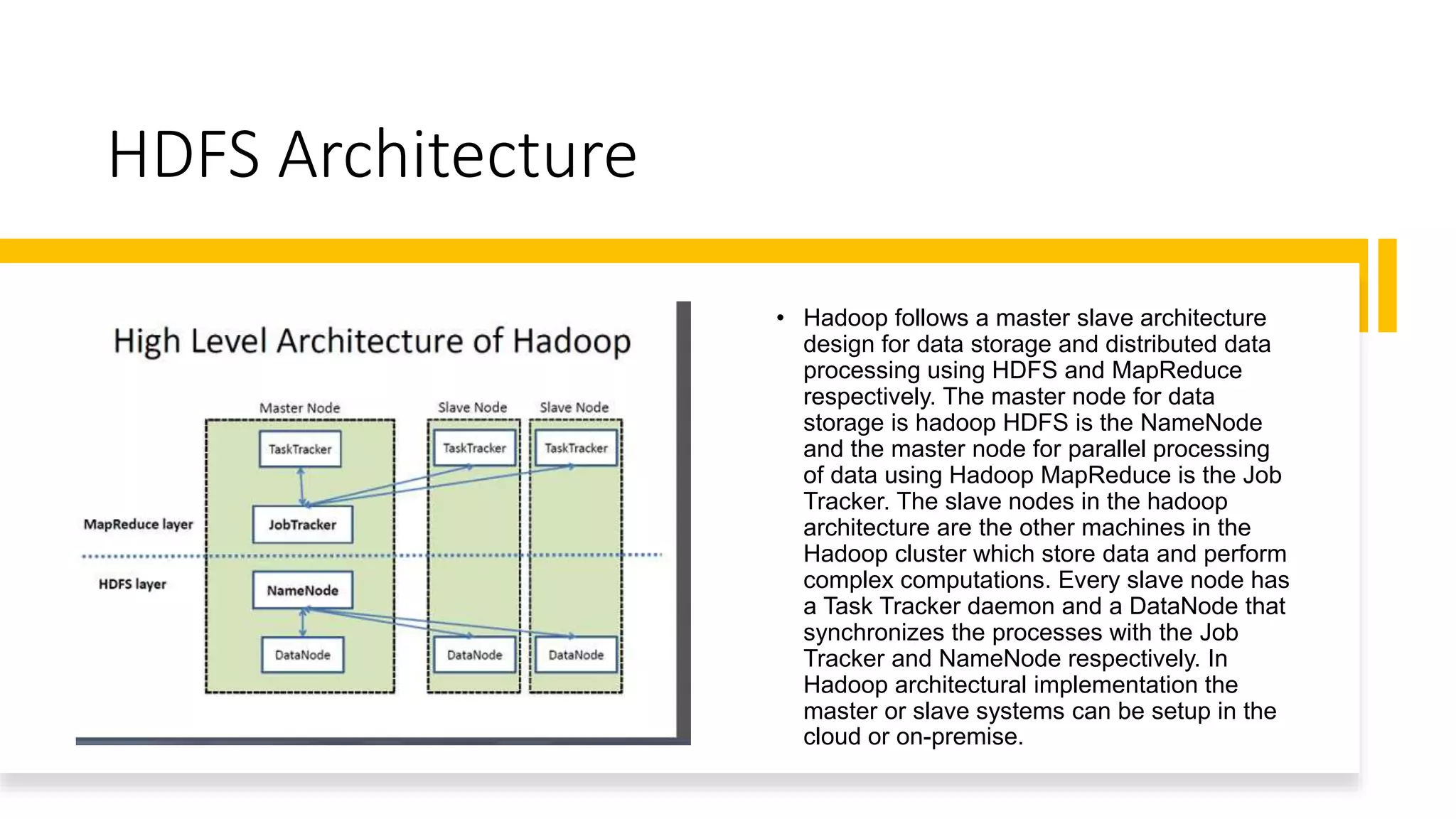 HDFS Architecture
• Hadoop follows a master slave architecture
design for data storage and distributed data
processing using HDFS and MapReduce
respectively. The master node for data
storage is hadoop HDFS is the NameNode
and the master node for parallel processing
of data using Hadoop MapReduce is the Job
Tracker. The slave nodes in the hadoop
architecture are the other machines in the
Hadoop cluster which store data and perform
complex computations. Every slave node has
a Task Tracker daemon and a DataNode that
synchronizes the processes with the Job
Tracker and NameNode respectively. In
Hadoop architectural implementation the
master or slave systems can be setup in the
cloud or on-premise.
 